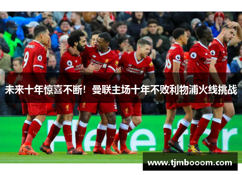 未来十年惊喜不断！曼联主场十年不败利物浦火线挑战